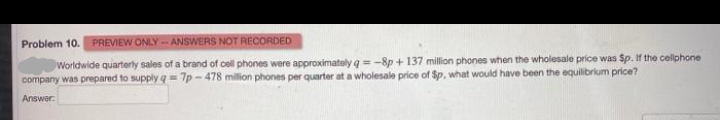 Problem 10. PREVIEW ONLY-- ANSWERS NOT RECORDED
Worldwide quarterly sales of a brand of cell phones were approximately g = -8p + 137 million phones when the wholesale price was Sp. If the cellphone
company was prepared to supply q = 7p - 478 million phones per quarter at a wholesale price of Sp, what would have been the equilibrium price?
Answer:
