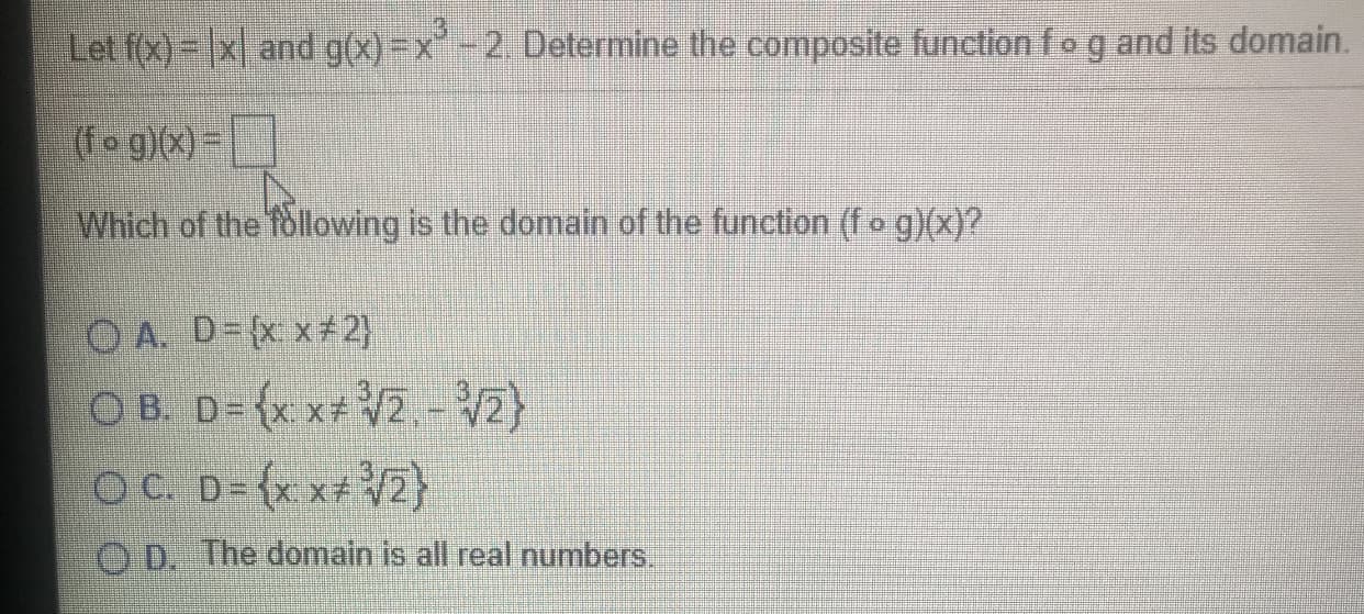 Let f(x) = |x| and g(x)=x-2. Determine the composite functionfog and its domain
(fo g)(x) =
Which of the following is the domain of the function (fo g)(x)?
