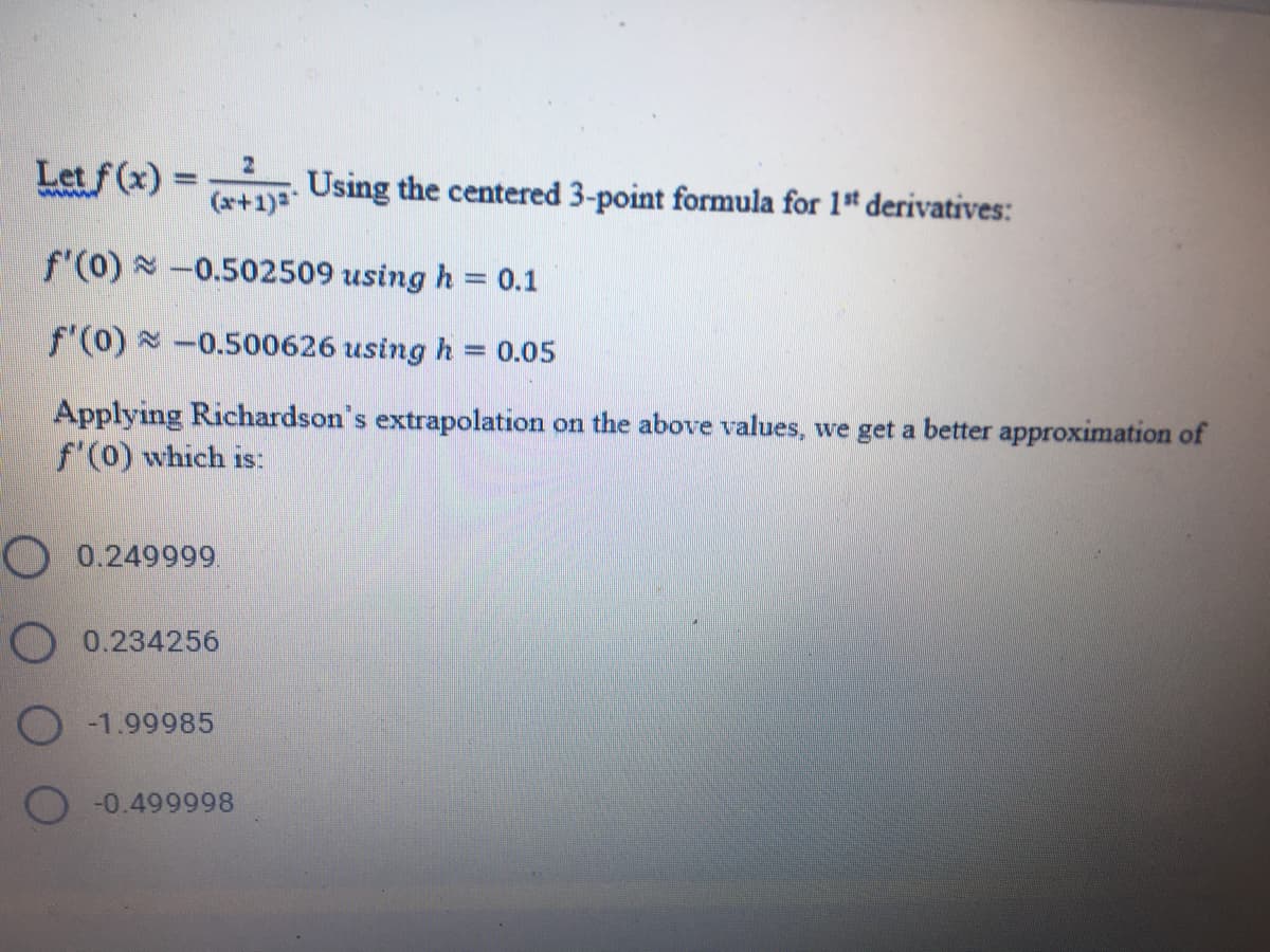 Let f (x) =
(x+1)3
Using the centered 3-point formula for 1* derivatives:
%3D
f'(0) -0.502509 using h = 0.1
%3D
f'(0) x -0.500626 using h = 0.05
%3D
Applying Richardson's extrapolation on the above values, we get a better approximation of
f'(0) which is:
O 0.249999
O 0.234256
O -1.99985
-0.499998
