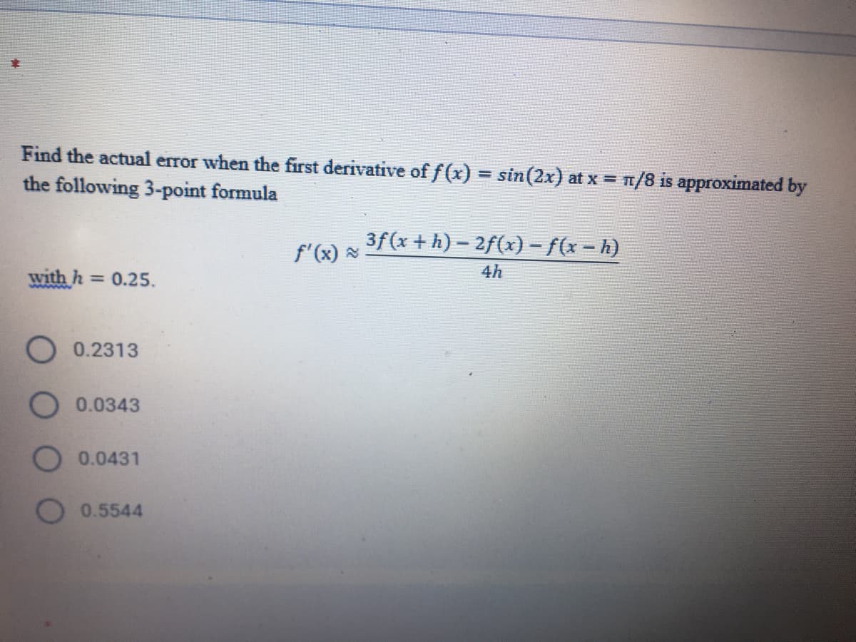 Find the actual error when the first derivative of f (x) = sin(2x) at x = 1/8 is approximated by
the following 3-point formula
%3D
3f(x + h) – 2f(x) – f(x – h)
f'(x)
with h =
= 0.25.
4h
0.2313
O 0.0343
O 0.0431
0.5544
