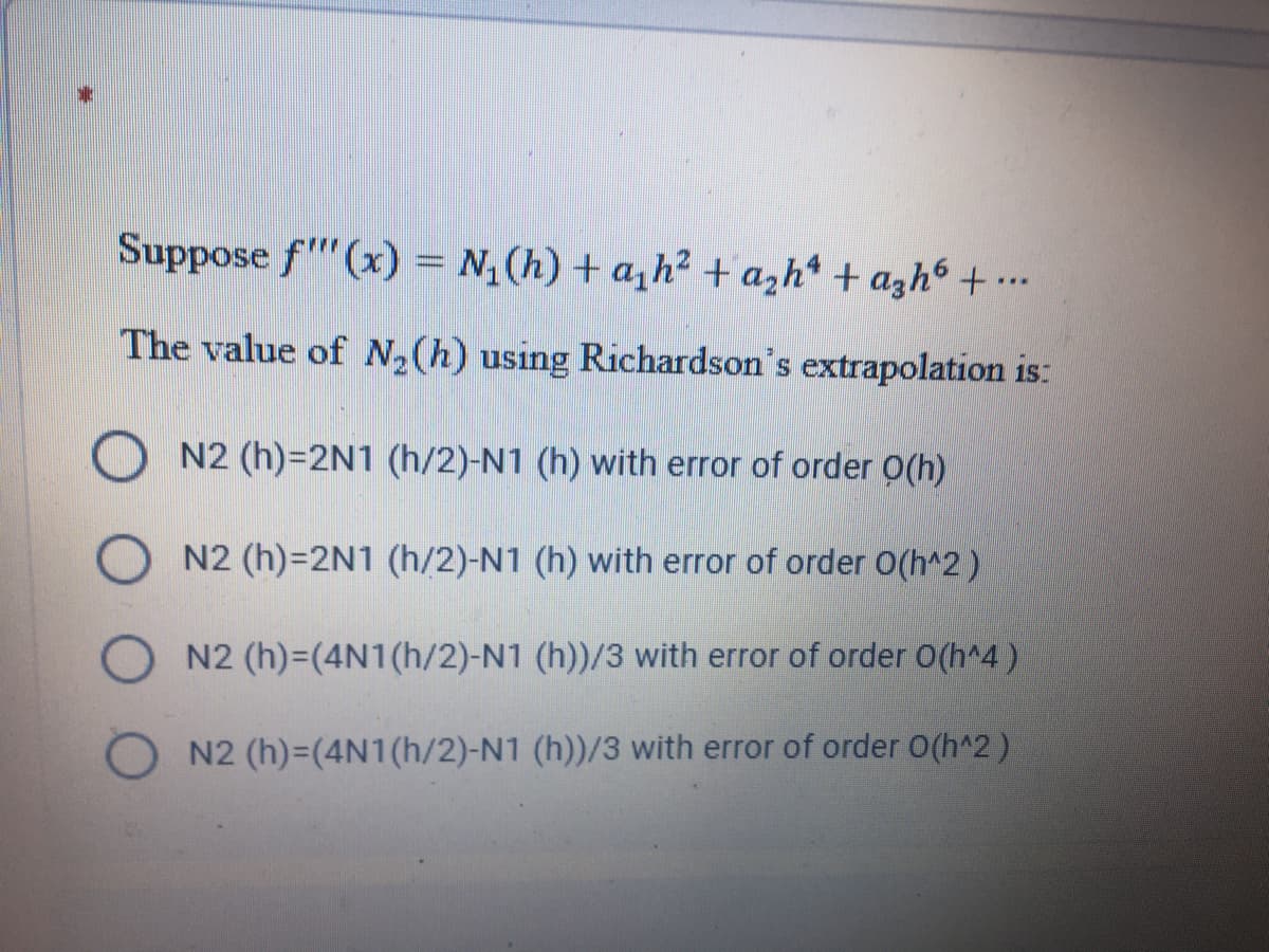 Suppose f"(x) = N,(h) + a,h2 +azh* + azh6 + ….
*..
The value of N2(h) using Richardson's extrapolation is:
N2 (h)=2N1 (h/2)-N1 (h) with error of order O(h)
N2 (h)=2N1 (h/2)-N1 (h) with error of order O(h^2)
N2 (h)=(4N1(h/2)-N1 (h))/3 with error of order O(h^4)
N2 (h)-(4N1(h/2)-N1 (h))/3 with error of order O(h^2)
