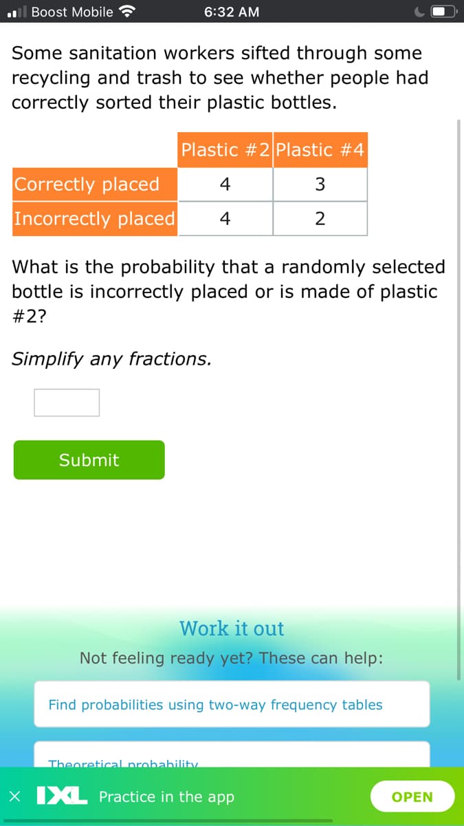 ul Boost Mobile
6:32 AM
Some sanitation workers sifted through some
recycling and trash to see whether people had
correctly sorted their plastic bottles.
Plastic #2 Plastic #4
Correctly placed
Incorrectly placed
4
3
4
2
What is the probability that a randomly selected
bottle is incorrectly placed or is made of plastic
#2?
Simplify any fractions.
Submit
Work it out
Not feeling ready yet? These can help:
Find probabilities using two-way frequency tables
Theoretical probabilitv.
X XL Practice in the app
OPEN
