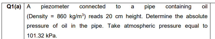 Q1(a) A
piezometer
connected
to
pipe
containing
oil
a
(Density = 860 kg/m³) reads 20 cm height. Determine the absolute
pressure of oil in the pipe. Take atmospheric pressure equal to
101.32 kPa.

