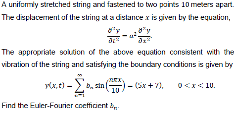 A uniformly stretched string and fastened to two points 10 meters apart.
The displacement of the string at a distance x is given by the equation,
a²y
a?
at2
The appropriate solution of the above equation consistent with the
vibration of the string and satisfying the boundary conditions is given by
y(x, t) = )
b, sin
10
(5x + 7),
0<x< 10.
n=1
Find the Euler-Fourier coefficient b,.
