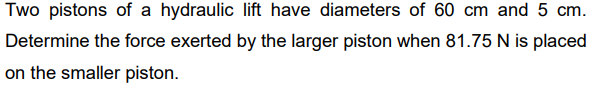 Two pistons of a hydraulic lift have diameters of 60 cm and 5 cm.
Determine the force exerted by the larger piston when 81.75 N is placed
on the smaller piston.
