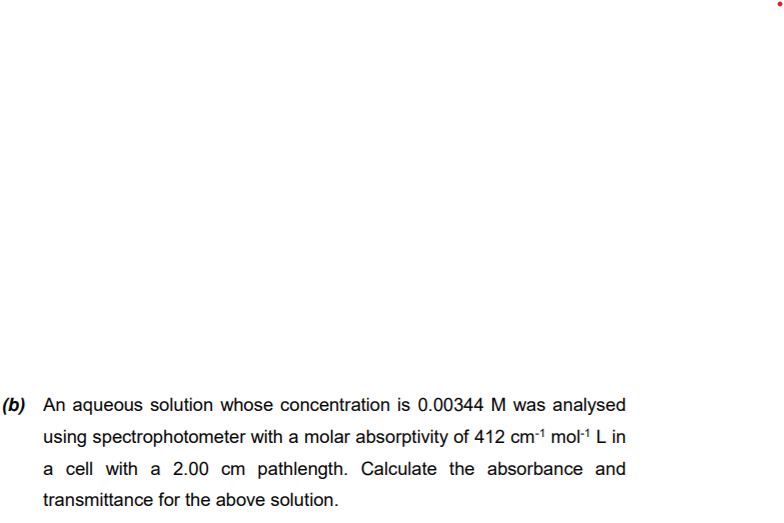 (b) An aqueous solution whose concentration is 0.00344 M was analysed
using spectrophotometer with a molar absorptivity of 412 cm-1 mo1 L in
a cell with a 2.00 cm pathlength. Calculate the absorbance and
transmittance for the above solution.
