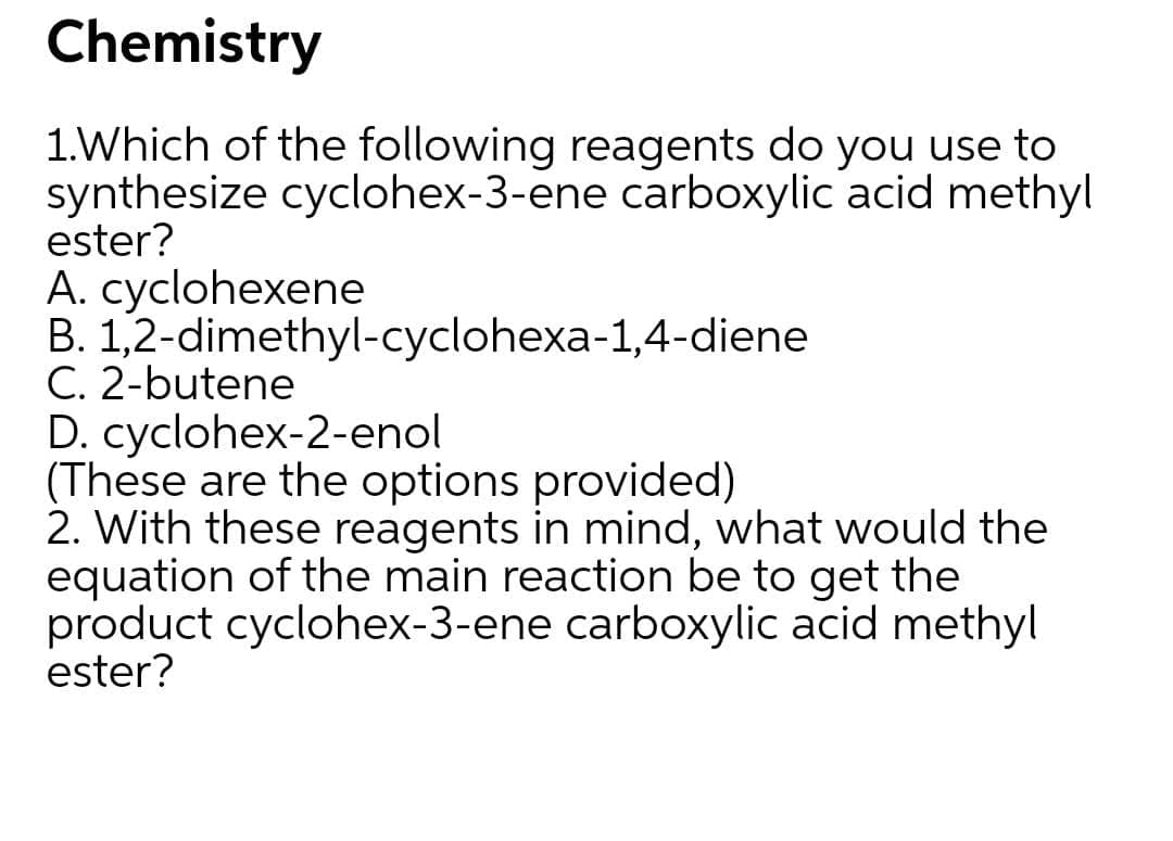 1.Which of the following reagents do you use to
synthesize cyclohex-3-ene carboxylic acid methyl
ester?
A. cyclohexene
B. 1,2-dimethyl-cyclohexa-1,4-diene
C. 2-butene
D. cyclohex-2-enol
(These are the options provided)
