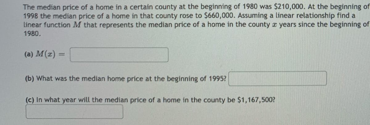 The median price of a home in a certain county at the beginning of 1980 was $210,000. At the beginning of
1998 the median price of a home in that county rose to $660,000. Assuming a linear relationship find a
linear function M that represents the median price of a home in the county x years since the beginning of
1980.
(a) M(z) =
(b) What was the median home price at the beginning of 1995?
(c) In what year will the median price of a home in the county be $1,167,500?
