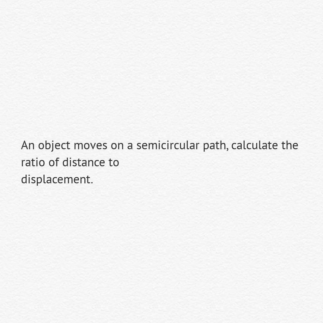An object moves on a semicircular path, calculate the
ratio of distance to
displacement.
