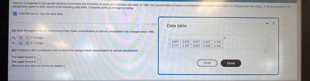 Calcium is essential to tree growth because it promotes the formation of wood and maintains cell walls. In 1990, the concentration of calcium in precipitation in a certain area was 0.12 milligrams per liter (mg/L). A random sample of 10
precipitation dates in 2007 results in the following data table. Complete parts (a) through (c) below.
Click the icon to view the data table.
-
Data table
(a) State the hypotheses for determining if the mean concentration of calcium precipitation has changed since 1990.
Ho: P
= 0.12 mg/L
H₁: μ
# 0.12 mg/L
0.074 0.075 0.071 0.257 0.116
0.177 0.107 0.247 0.333 0.102
(b) Construct a 90% confidence interval about the sample mean concentration of calcium precipitation.
The lower bound is
The upper bound is
Print
(Round to four decimal places as needed.)
Done
X