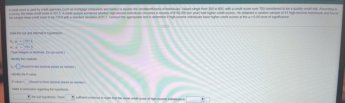 A credit score is used by credit agencies (such as mortgage companies and banks) to assess the creditworthiness of individuals. Values range from 300 to 850, with a credit score over 700 considered to be a quality credit risk. According to
a survey, the mean credit score is 701.3. A credit analyst wondered whether high-income individuals (incomes in excess of $100,000 per year) had higher credit scores. He obtained a random sample of 41 high-income individuals and found
the sample mean credit score to be 716.6 with a standard deviation of 81.7. Conduct the appropriate test to determine if high-income individuals have higher credit scores at the a= 0.05 level of significance.
State the null and alternative hypotheses.
Ho: 701.3
P
H₁:μ > 701.3
(Type integers or decimals. Do not round.)
Identify the t-statistic.
to = (Round to two decimal places as needed.)
Identify the P-value.
P-value= (Round to three decimal places as needed.)
WWUNG
Make a conclusion regarding the hypothesis.
the null hypothesis. There
sufficient evidence to claim that the mean credit score of high-income individuals is