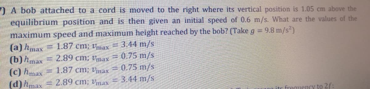 I A bob attached to a cord is moved to the right where its vertical position is 1.05 cm above the
equilibrium position and is then given an initial speed of 0.6 m/s. What are the values of the
maximum speed and maximum height reached by the bob? (Take g = 9.8 m/s')
(a) hmax
(b)hmax
=D1.87 cm; tnax
3.44 m/s
(c) hmax
(d) hmax
2.89 cm; Vnax = 0.75 m/s
1.87 cm; max 0.75 m/s
2.89 cm; 1,ax
3.44 m/s
or frequency to 2/:
