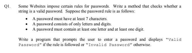 Some Websites impose certain rules for passwords. Write a method that checks whether a
string is a valid password. Suppose the password rule is as follows:
QI.
• A password must have at least 7 characters.
• A password consists of only letters and digits.
A password must contain at least one letter and at least one digit.
Write a program that prompts the user to enter a password and displays "Valid
Password" if the rule is followed or "Invalid Password" otherwise.
