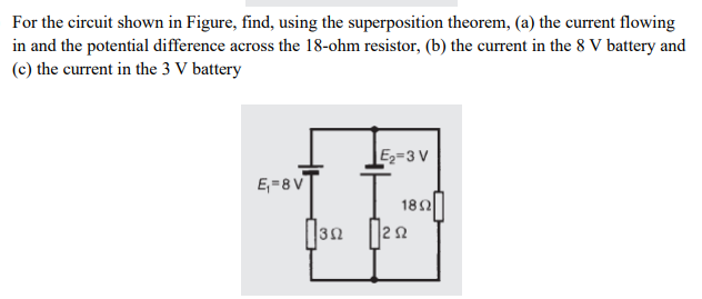 For the circuit shown in Figure, find, using the superposition theorem, (a) the current flowing
in and the potential difference across the 18-ohm resistor, (b) the current in the 8 V battery and
(c) the current in the 3 V battery
E2=3 V
E,=8 V
18Ω
