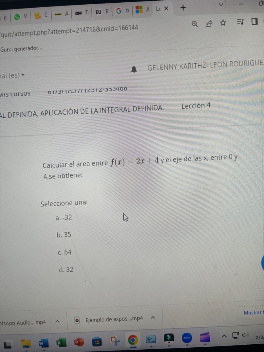 (EVC-A
Guru: generador...
quiz/attempt.php?attempt=214716&cmid=166144
al (es) -
VIIS Cursos
atsApp Audio....mp4
XM T EU F
01/3/1/2/7712312-333400
Seleccione una:
a. -32
W
AL DEFINIDA, APLICACIÓN DE LA INTEGRAL DEFINIDA.
b. 35
c. 64
G t
d. 32
Calcular el área entre f(x) = 2x + 4y el eje de las x, entre 0 y
4,se obtiene:
P
ALEX +
Ejemplo de expos....mp4
H
>
Q =
GELENNY KARITHZI LEON RODRIGUE
Lección 4
I
Mostrar
2/3/