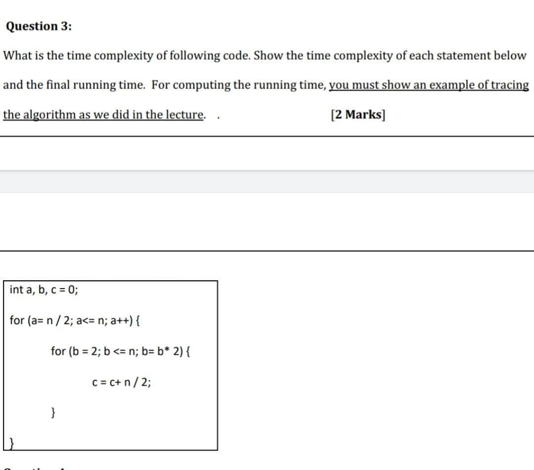 Question 3:
What is the time complexity of following code. Show the time complexity of each statement below
and the final running time. For computing the running time, you must show an example of tracing
the algorithm as we did in the lecture.
[2 Marks]
int a, b, c = 0;
for (a= n / 2; a<= n; a++) {
for (b = 2; b <= n; b= b* 2) {
c = c+ n/ 2;
}
