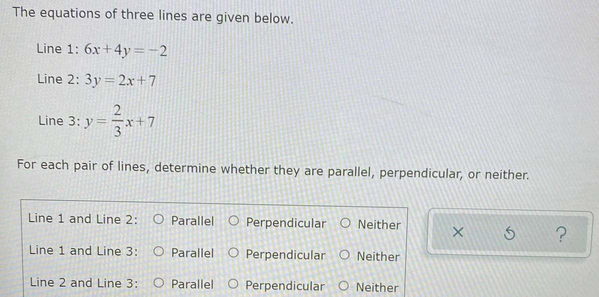 The equations of three lines are given below.
Line 1: 6x+4y=-2
Line 2: 3y= 2x+7
2
Line 3: y = – x+7
3
For each pair of lines, determine whether they are parallel, perpendicular, or neither.
Line 1 and Line 2:
O Parallel
O Perpendicular O Neither
L S ?
Line 1 and Line 3:
O Parallel
O Perpendicular O Neither
Line 2 and Line 3:
O Parallel
O Perpendicular O Neither

