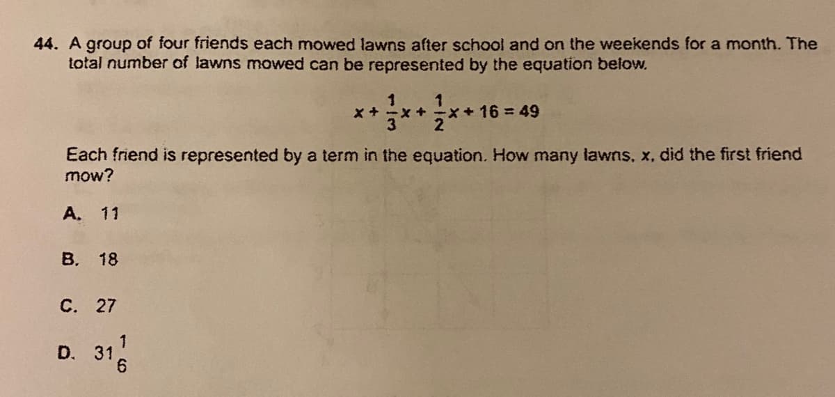 44. A group of four friends each mowed lawns after school and on the weekends for a month. The
total number of lawns mowed can be represented by the equation below.
1
x + -X+
++16%3D49
Each friend is represented by a term in the equation. How many lawns, x, did the first friend
mow?
A. 11
В. 18
С. 27
D. 31
9.
6
