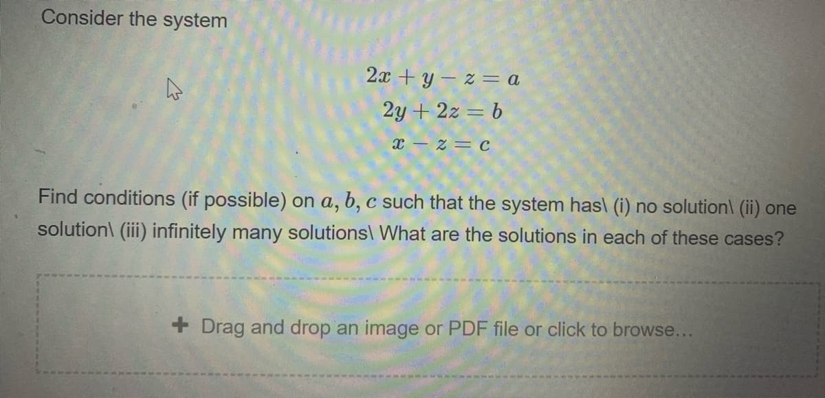 Consider the system
2x + y – z = a
2y + 2z = b
X- z= c
Find conditions (if possible) on a, b, c such that the system has\ (i) no solution\ (ii) one
solution\ (iii) infinitely many solutions\ What are the solutions in each of these cases?
+ Drag and drop an image or PDF file or click to browse...
