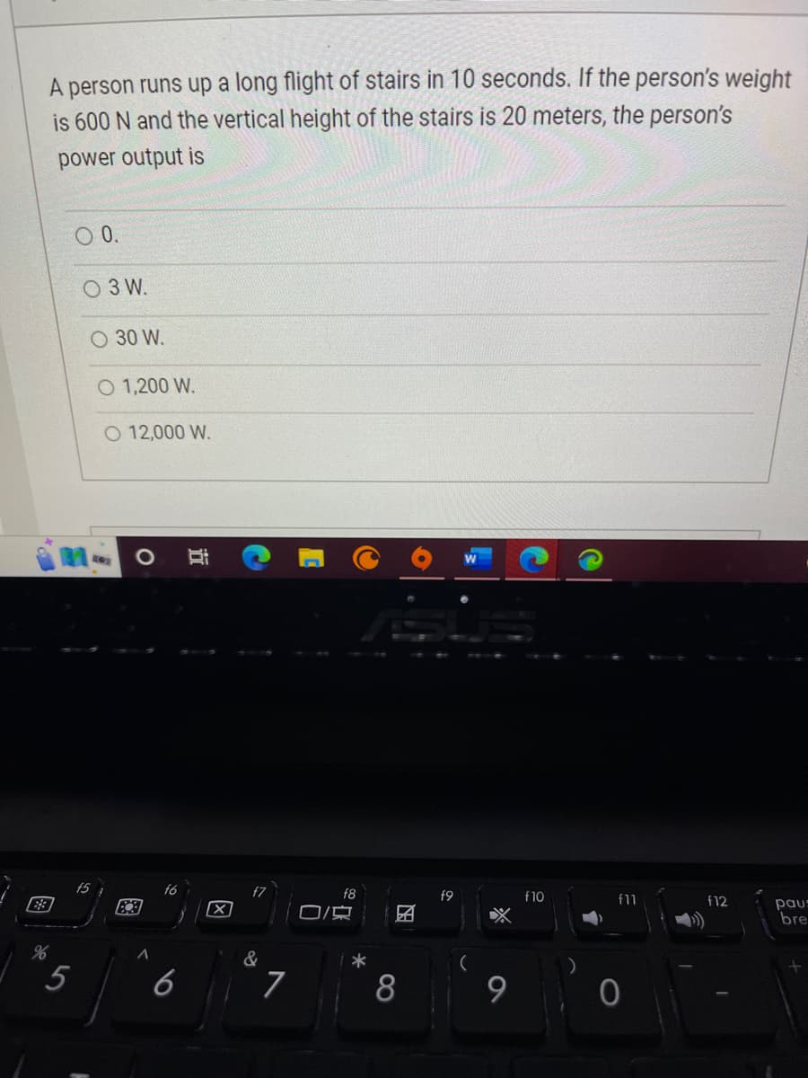A person runs up a long flight of stairs
10 seconds. If the person's weight
is 600 N and the vertical height of the stairs is 20 meters, the person's
power output is
88
%
5
0 0.
3 W.
O 30 W.
f5
O 1,200 W.
O 12,000 W.
A
f6
Bi
X
&
7
0
f8
心。
*
8
f9
X
9
f10
f11
f12
paus
bre