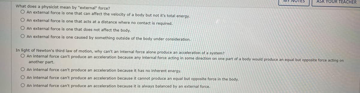 What does a physicist mean by "external" force?
O An external force is one that can affect the velocity of a body but not it's total energy.
O An external force is one that acts at a distance where no contact is required.
O An external force is one that does not affect the body.
O An external force is one caused by something outside of the body under consideration.
ASK YOUR TEACHER
In light of Newton's third law of motion, why can't an internal force alone produce an acceleration of a system?
O An internal force can't produce an acceleration because any internal force acting in some direction on one part of a body would produce an equal but opposite force acting on
another part.
O An internal force can't produce an acceleration because it has no inherent energy.
O An internal force can't produce an acceleration because it cannot produce an equal but opposite force in the body.
O An internal force can't produce an acceleration because it is always balanced by an external force.
