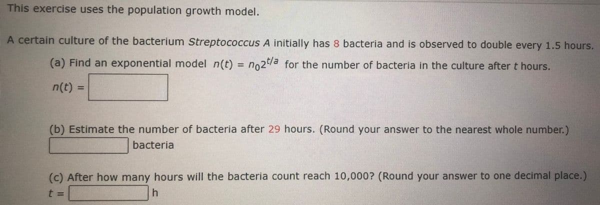 This exercise uses the population growth model.
A certain culture of the bacterium Streptococcus A initially has 8 bacteria and is observed to double every 1.5 hours.
(a) Find an exponential model n(t) = no2a for the number of bacteria in the culture after t hours.
%3D
n(t) 3=
(b) Estimate the number of bacteria after 29 hours. (Round your answer to the nearest whole number.)
bacteria
(c) After how many hours will the bacteria count reach 10,000? (Round your answer to one decimal place.)
t%3D
