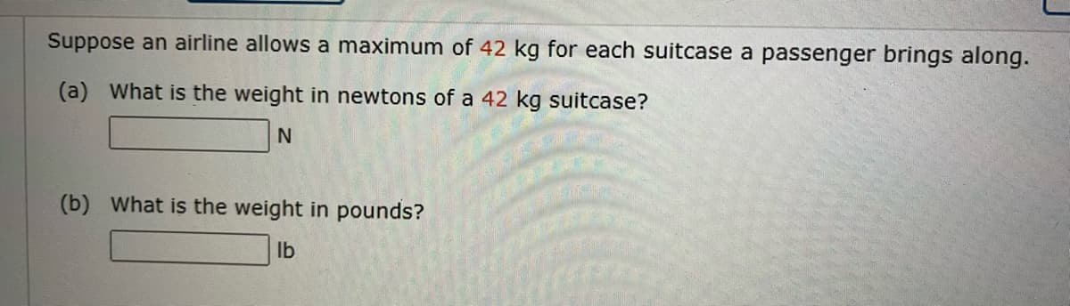 Suppose an airline allows a maximum of 42 kg for each suitcase a passenger brings along.
(a) What is the weight in newtons of a 42 kg suitcase?
(b) What is the weight in pounds?
Ilb
