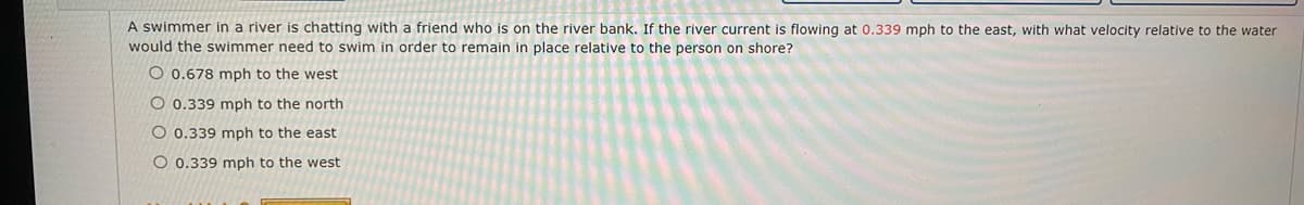 A swimmer in a river is chatting with a friend who
would the swimmer need to swim in order to remain in place relative to the person on shore?
on the river bank. If the river current is flowing at 0.339 mph to the east, with what velocity relative to the water
O 0.678 mph to the west
O 0.339 mph to the north
O 0.339 mph to the east
O 0.339 mph to the west
