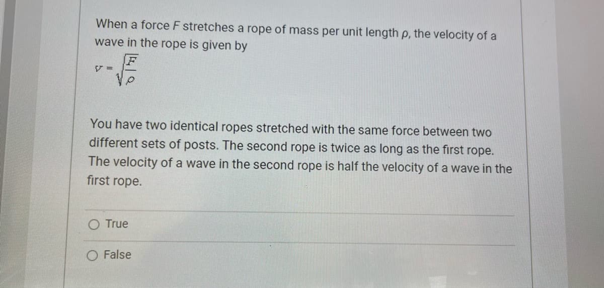 When a force F stretches a rope of mass per unit length p, the velocity of a
wave in the rope is given by
V=
√
You have two identical ropes stretched with the same force between two
different sets of posts. The second rope is twice as long as the first rope.
The velocity of a wave in the second rope is half the velocity of a wave in the
first rope.
True
False