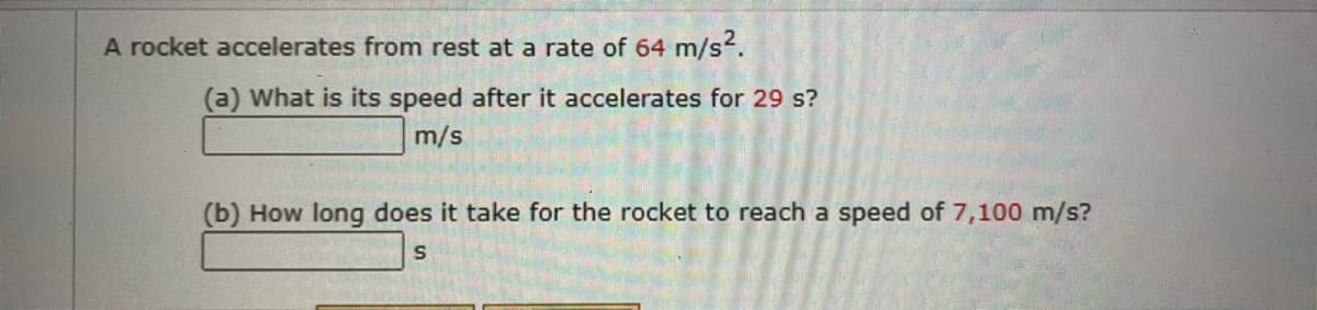 A rocket accelerates from rest at a rate of 64 m/s2.
(a) What is its speed after it accelerates for 29 s?
m/s
(b) How long does it take for the rocket to reach a speed of 7,100 m/s?
