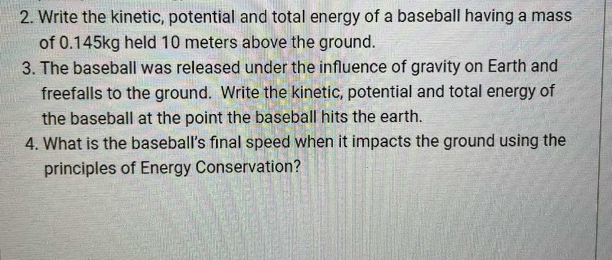 2. Write the kinetic, potential and total energy of a baseball having a mass
of 0.145kg held 10 meters above the ground.
3. The baseball was released under the influence of gravity on Earth and
freefalls to the ground. Write the kinetic, potential and total energy of
the baseball at the point the baseball hits the earth.
4. What is the baseball's final speed when it impacts the ground using the
principles of Energy Conservation?