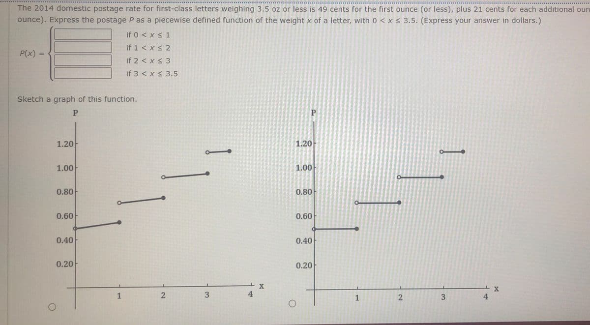 The 2014 domestic postage rate for first-class letters weighing 3.5 oz or less is 49 cents for the first ounce (or less), plus 21 cents for each additional oun
ounce). Express the postage P as a piecewise defined function of the weight x of a letter, with 0 < x < 3.5. (Express your answer in dollars.)
if 0 < x < 1
if 1 < x < 2
P(x)
%3D
if 2 < x< 3
if 3 < x < 3.5
Sketch a graph of this function.
P.
1.20
1.20
1.00
1.00
0.80
0.80
0.60
0.60
0.40
0.40
0.20
0.20
1
4
1
3
4
2.
1
3.
2.
