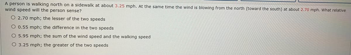 A person is walking north on a sidewalk at about 3.25 mph. At the same time the wind is blowing from the north (toward the south) at about 2.70 mph. What relative
wind speed will the person sense?
O 2.70 mph; the lesser of the two speeds
O 0.55 mph; the difference in the two speeds
O 5.95 mph; the sum of the wind speed and the walking speed
O 3.25 mph; the greater of the two speeds
