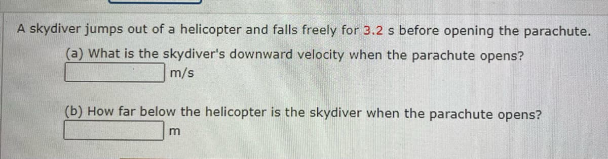 A skydiver jumps out of a helicopter and falls freely for 3.2 s before opening the parachute.
(a) What is the skydiver's downward velocity when the parachute opens?
m/s
(b) How far below the helicopter is the skydiver when the parachute opens?
m
