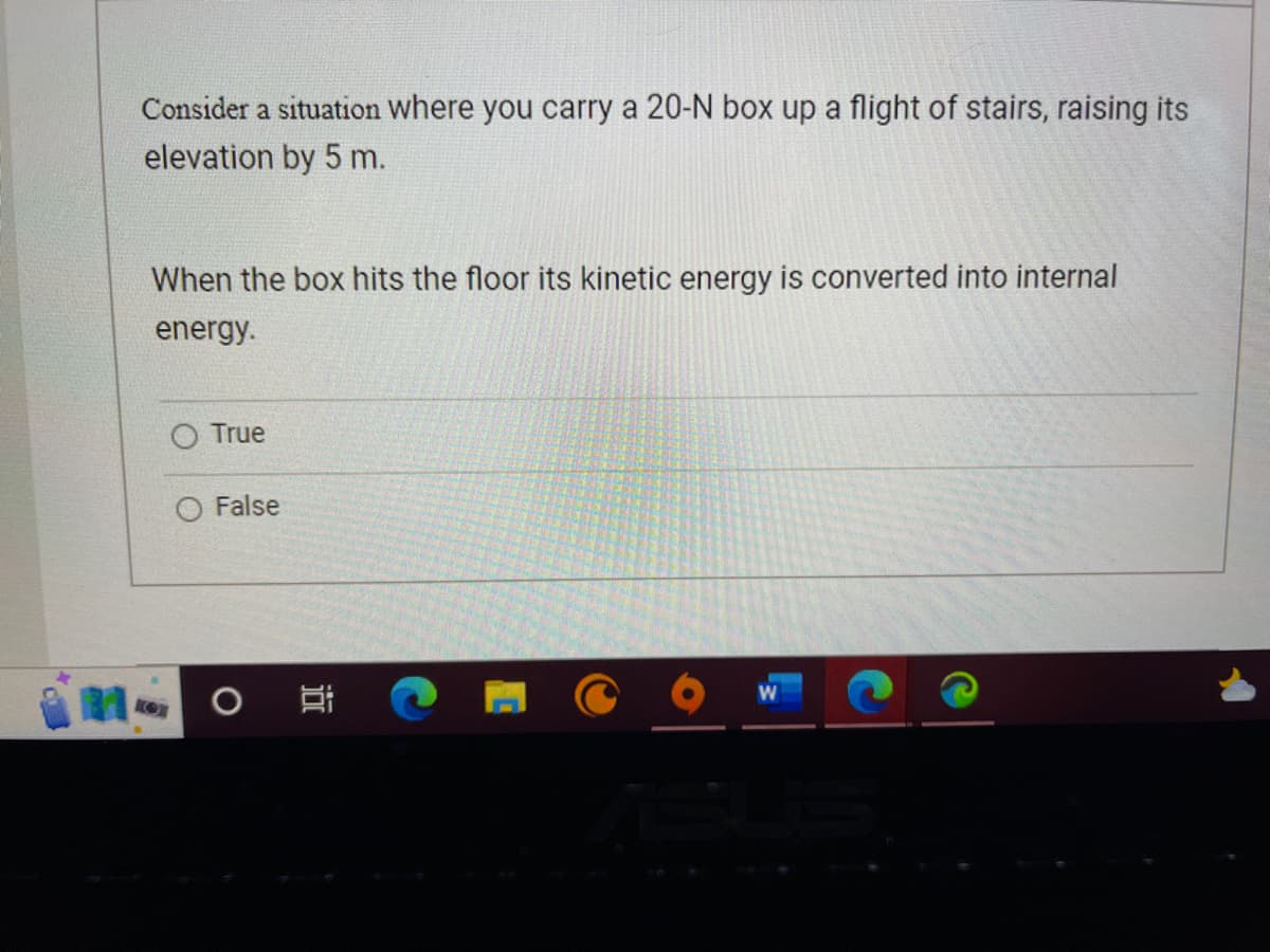 Consider a situation where you carry a 20-N box up a flight of stairs, raising its
elevation by 5 m.
When the box hits the floor its kinetic energy is converted into internal
energy.
O True
False
O
II