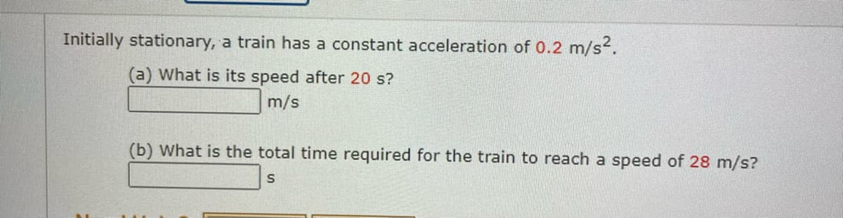 Initially stationary, a train has a constant acceleration of 0.2 m/s².
(a) What is its speed after 20 s?
m/s
(b) What is the total time required for the train to reach a speed of 28 m/s?
S