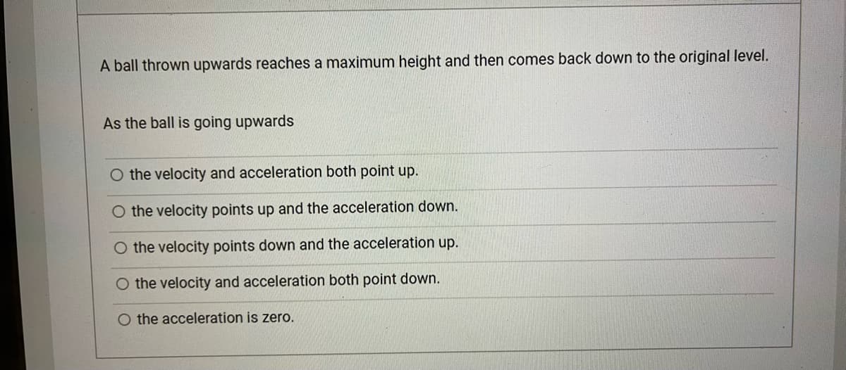 A ball thrown upwards reaches a maximum height and then comes back down to the original level.
As the ball is going upwards
the velocity and acceleration both point up.
O the velocity points up and the acceleration down.
O the velocity points down and the acceleration up.
O the velocity and acceleration both point down.
O the acceleration is zero.
