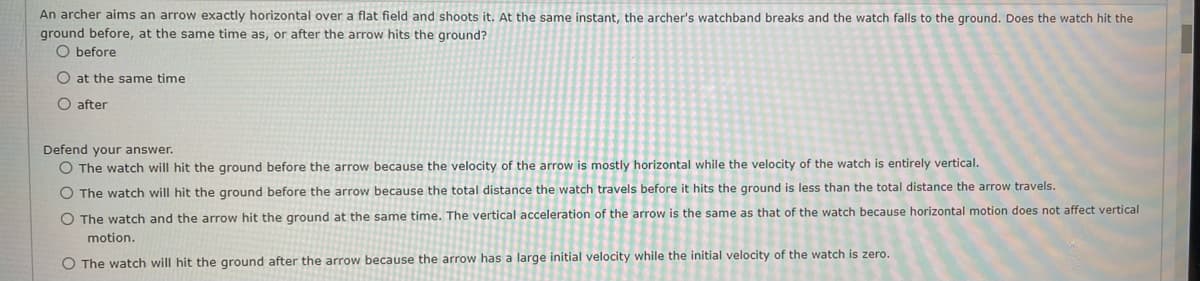 An archer aims an arrow exactly horizontal over a flat field and shoots it. At the same instant, the archer's watchband breaks and the watch falls to the ground. Does the watch hit the
ground before, at the same time as, or after the arrow hits the ground?
O before
O at the same time
O after
Defend your answer.
O The watch will hit the ground before the arrow because the velocity of the arrow is mostly horizontal while the velocity of the watch is entirely vertical.
O The watch will hit the ground before the arrow because the total distance the watch travels before it hits the ground is less than the total distance the arrow travels.
O The watch and the arrow hit the ground at the same time. The vertical acceleration of the arrow is the same as that of the watch because horizontal motion does not affect vertical
motion.
O The watch will hit the ground after the arrow because the arrow has a large initial velocity while the initial velocity of the watch is zero.