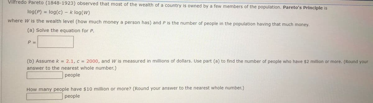 Vilfredo Pareto (1848-1923) observed that most of the wealth of a country is owned by a few members of the population. Pareto's Principle is
log(P) = log(c) - k log(W)
%3D
where W is the wealth level (how much money a person has) and P is the number of people in the population having that much money.
(a) Solve the equation for P.
P =
(b) Assume k = 2.1, c = 2000, and W is measured in millions of dollars. Use part (a) to find the number of people who have $2 million or more. (Round your
answer to the nearest whole number.)
%3D
people
How many people have $10 million or more? (Round your answer to the nearest whole number.)
people
