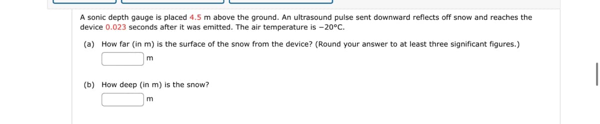 A sonic depth gauge is placed 4.5 m above the ground. An ultrasound pulse sent downward reflects off snow and reaches the
device 0.023 seconds after it was emitted. The air temperature is -20°C.
(a) How far (in m) is the surface of the snow from the device? (Round your answer to at least three significant figures.)
m
(b) How deep (in m) is the snow?
m
