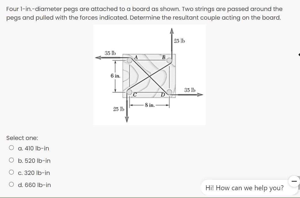 Four l-in.-diameter pegs are attached to a board as shown. Two strings are passed around the
pegs and pulled with the forces indicated. Determine the resultant couple acting on the board.
25 lb
35 lb
6 in.
35 lb
8 in.
25 lb
Select one:
O a. 410 Ib-in
O b. 520 Ib-in
С. 320 lb-in
O d. 660 Ib-in
Hi! How can we help you?
