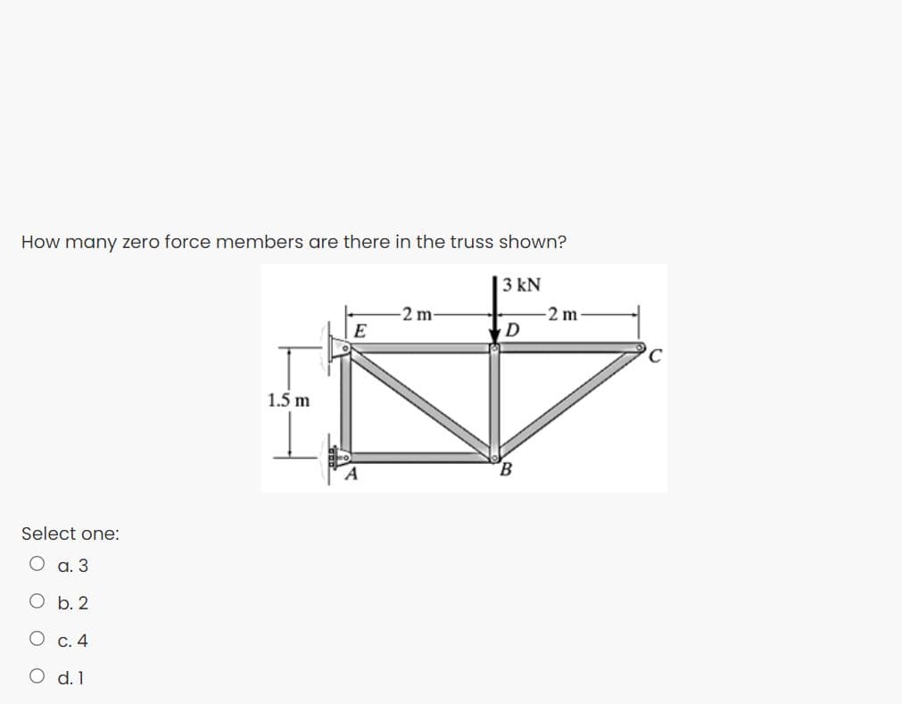 How many zero force members are there in the truss shown?
3 kN
-2m
E
-2 m
D
1.5 m
Select one:
O a. 3
O b. 2
C. 4
O d.1
O O O
