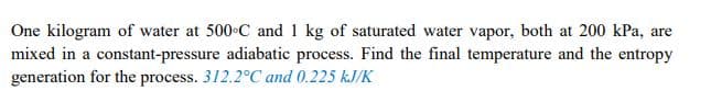 One kilogram of water at 500 C and 1 kg of saturated water vapor, both at 200 kPa, are
mixed in a constant-pressure adiabatic process. Find the final temperature and the entropy
generation for the process. 312.2C and 0.225 kJ/K
