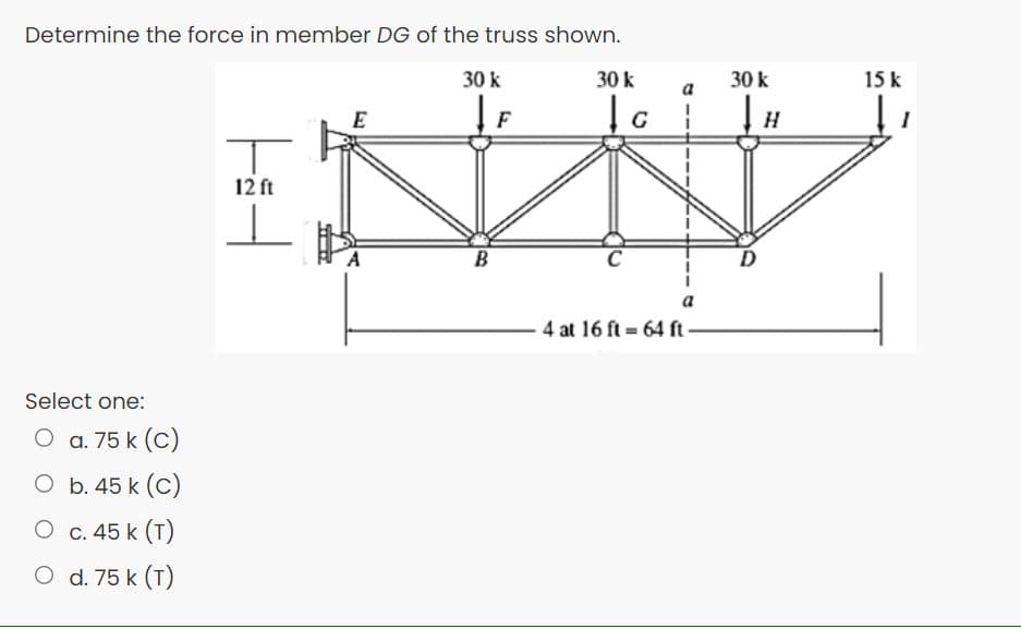 Determine the force in member DG of the truss shown.
30 k
30 k
30 k
15 k
a
E
F
12 ft
B
a
4 at 16 ft 64 ft-
Select one:
O a. 75 k (C)
O b. 45 k (C)
O c. 45 k (T)
O d. 75 k (T)
