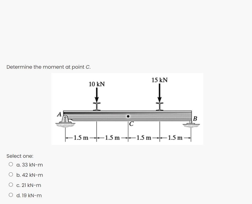 Determine the moment at point C.
15 kN
10 kN
IC
-1.5 m--1.5 m --1.5 m–1.5 m
Select one:
O a. 33 kN-m
O b. 42 kN-m
O c. 21 kN-m
O d. 19 kN-m

