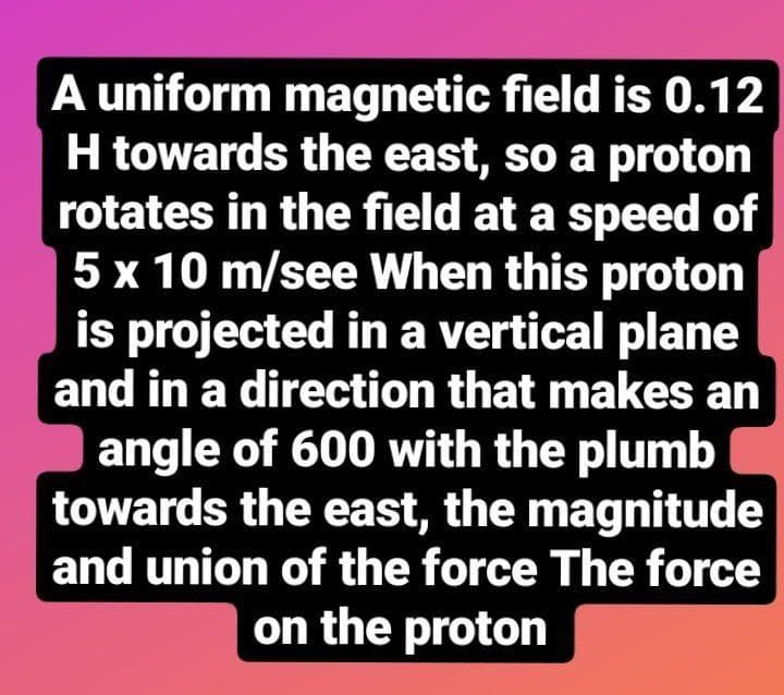 A uniform magnetic field is 0.12
H towards the east, so a proton
rotates in the field at a speed of
5 x 10 m/see When this proton
is projected in a vertical plane
and in a direction that makes an
angle of 600 with the plumb
towards the east, the magnitude
and union of the force The force
on the proton
