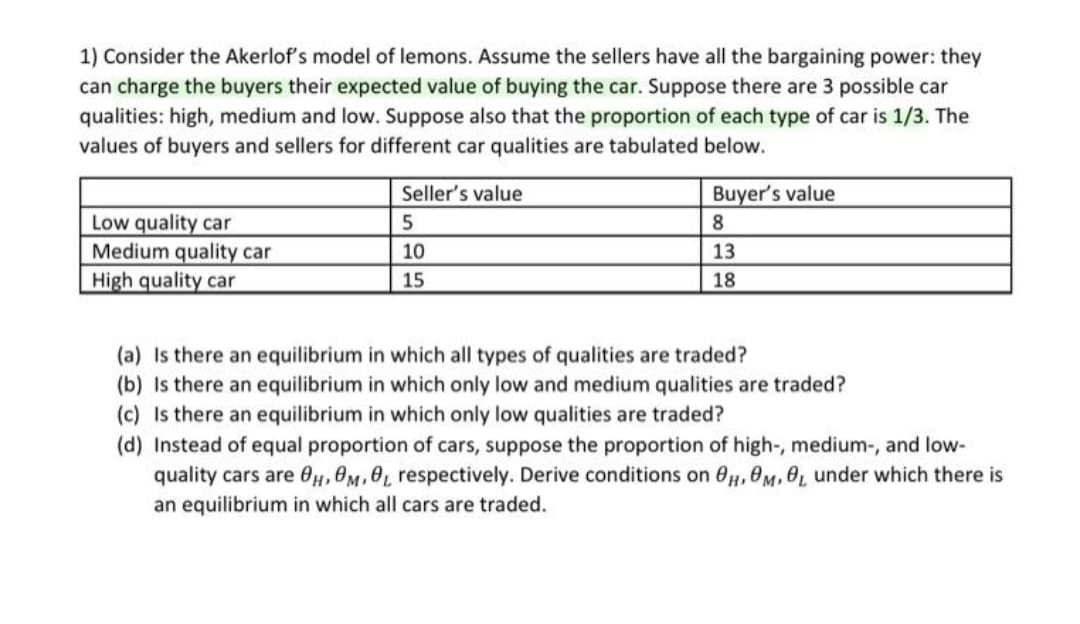 1) Consider the Akerlof's model of lemons. Assume the sellers have all the bargaining power: they
can charge the buyers their expected value of buying the car. Suppose there are 3 possible car
qualities: high, medium and low. Suppose also that the proportion of each type of car is 1/3. The
values of buyers and sellers for different car qualities are tabulated below.
Seller's value
Buyer's value
Low quality car
Medium quality car
High quality car
8
10
13
15
18
(a) Is there an equilibrium in which all types of qualities are traded?
(b) Is there an equilibrium in which only low and medium qualities are traded?
(c) Is there an equilibrium in which only low qualities are traded?
(d) Instead of equal proportion of cars, suppose the proportion of high-, medium-, and low-
quality cars are 0H, OM,0L respectively. Derive conditions on 0,0M, 0L under which there is
an equilibrium in which all cars are traded.
