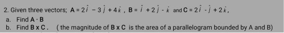 2. Given three vectors; A = 21 - 31 +4k, B = i + 2) - k and C = 2î - j + 2k,
a. Find A B
b. Find B x C. (the magnitude of B x C is the area of a
parallelogram bounded by A and B)