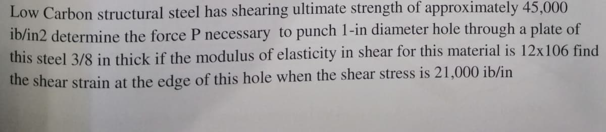 Low Carbon structural steel has shearing ultimate strength of approximately 45,000
ib/in2 determine the force P necessary to punch 1-in diameter hole through a plate of
this steel 3/8 in thick if the modulus of elasticity in shear for this material is 12x106 find
the shear strain at the edge of this hole when the shear stress is 21,000 ib/in
