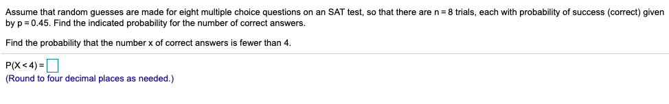 Assume that random guesses are made for eight multiple choice questions on an SAT test, so that there are n= 8 trials, each with probability of success (correct) given
by p = 0.45. Find the indicated probability for the number of correct answers.
Find the probability that the number x of correct answers is fewer than 4.
P(X< 4) =
(Round to four decimal places as needed.)
